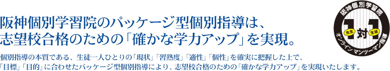 阪神個別学習院では、個別指導の本質である、生徒一人ひとりの「現状」「習熟度」「適性」「個性」を確実に把握した上で、「目標」「目的」に合わせたパッケージ型個別指導により、志望校合格のための「確かな学力アップ」を実現いたします。