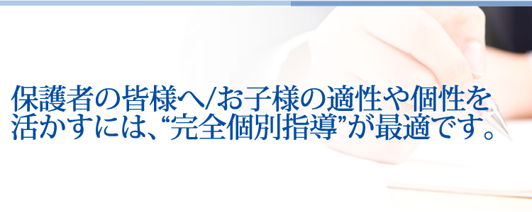 保護者の皆様へ/お子様の適性や個性を活かすには、“完全個別指導”が最適です。